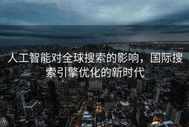 人工智能对全球搜索的影响，国际搜索引擎优化的新时代