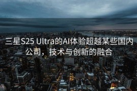 三星S25 Ultra的AI体验超越某些国内公司，技术与创新的融合