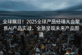 全球瞩目！2025全球产品经理大会聚焦AI产品实战，全景呈现未来产品图谱