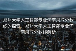 郑州大学人工智能专业河南录取分数线的探索，郑州大学人工智能专业河南录取分数线解析