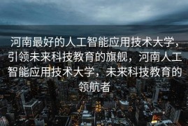 河南最好的人工智能应用技术大学，引领未来科技教育的旗舰，河南人工智能应用技术大学，未来科技教育的领航者