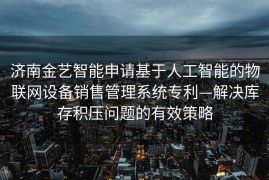 济南金艺智能申请基于人工智能的物联网设备销售管理系统专利—解决库存积压问题的有效策略