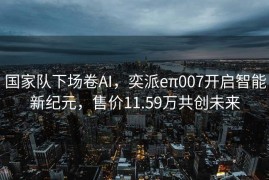 国家队下场卷AI，奕派eπ007开启智能新纪元，售价11.59万共创未来