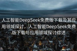 人工智能DeepSeek免费版下载及其应用领域探讨，人工智能DeepSeek免费版下载与应用领域探讨综述