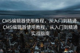 CMS编辑器使用教程，从入门到精通，CMS编辑器使用教程，从入门到精通实战指南