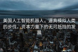 美国人工智能机器人，逼真模拟人类的步伐，资本力量下的无可抵挡的发展