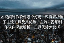 AI视频制作软件哪个好用—深度解析当下主流工具及其优势，主流AI视频制作软件深度解析，工具优势大比拼