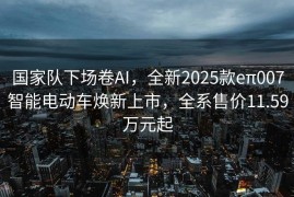 国家队下场卷AI，全新2025款eπ007智能电动车焕新上市，全系售价11.59万元起