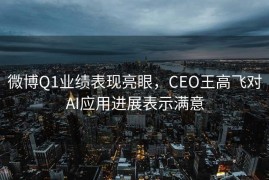 微博Q1业绩表现亮眼，CEO王高飞对AI应用进展表示满意