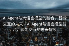 AI Agent与大语言模型的融合，智能交互的未来，AI Agent与语言模型融合，智能交互的未来探索