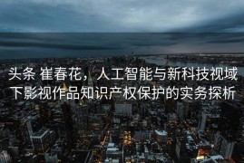 头条 崔春花，人工智能与新科技视域下影视作品知识产权保护的实务探析