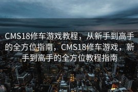 CMS18修车游戏教程，从新手到高手的全方位指南，CMS18修车游戏，新手到高手的全方位教程指南
