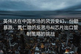 英伟达在中国市场的风云变幻，份额暴跌、黄仁勋的反思与AI芯片出口管制策略的挑战