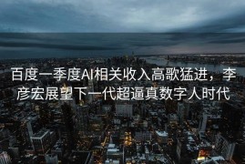 百度一季度AI相关收入高歌猛进，李彦宏展望下一代超逼真数字人时代