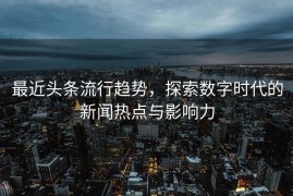 最近头条流行趋势，探索数字时代的新闻热点与影响力