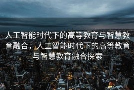 人工智能时代下的高等教育与智慧教育融合，人工智能时代下的高等教育与智慧教育融合探索