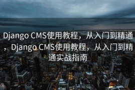 Django CMS使用教程，从入门到精通，Django CMS使用教程，从入门到精通实战指南
