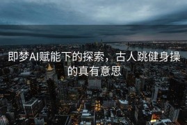 即梦AI赋能下的探索，古人跳健身操的真有意思