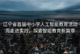 辽宁省首届中小学人工智能教育活动周走进实践，探索智能教育新篇章