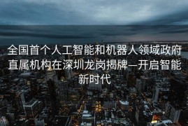 全国首个人工智能和机器人领域政府直属机构在深圳龙岗揭牌—开启智能新时代