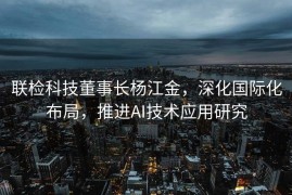 联检科技董事长杨江金，深化国际化布局，推进AI技术应用研究