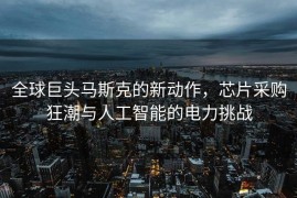 全球巨头马斯克的新动作，芯片采购狂潮与人工智能的电力挑战