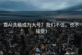 靠AI洗稿成为大号？我们不信，也不接受！