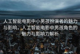 人工智能电影中小男孩扮演者的魅力与影响，人工智能电影中男孩角色的魅力与影响力解析