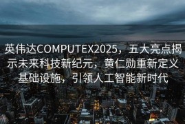 英伟达COMPUTEX2025，五大亮点揭示未来科技新纪元，黄仁勋重新定义基础设施，引领人工智能新时代