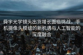 舜宇光学镜头出货增长面临挑战，手机摄像头模组的新机遇与人工智能的深度融合