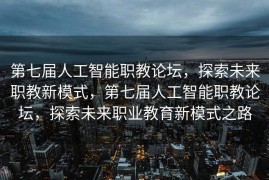 第七届人工智能职教论坛，探索未来职教新模式，第七届人工智能职教论坛，探索未来职业教育新模式之路