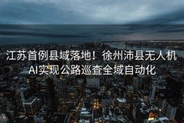 江苏首例县域落地！徐州沛县无人机 AI实现公路巡查全域自动化