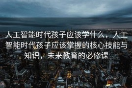 人工智能时代孩子应该学什么，人工智能时代孩子应该掌握的核心技能与知识，未来教育的必修课
