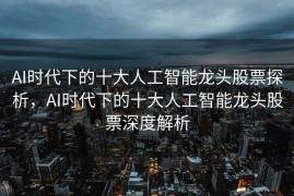 AI时代下的十大人工智能龙头股票探析，AI时代下的十大人工智能龙头股票深度解析