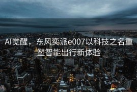 AI觉醒，东风奕派e007以科技之名重塑智能出行新体验
