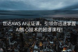 世达AWS AI认证课，引领你迅速掌握AI核心技术的超爆课程！