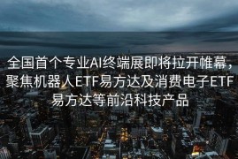 全国首个专业AI终端展即将拉开帷幕，聚焦机器人ETF易方达及消费电子ETF易方达等前沿科技产品