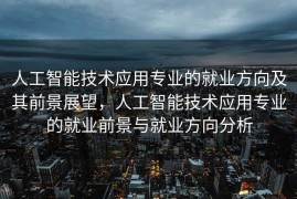人工智能技术应用专业的就业方向及其前景展望，人工智能技术应用专业的就业前景与就业方向分析