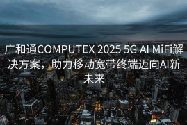 广和通COMPUTEX 2025 5G AI MiFi解决方案，助力移动宽带终端迈向AI新未来