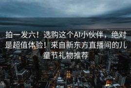 拍一发六！选购这个AI小伙伴，绝对是超值体验！来自新东方直播间的儿童节礼物推荐