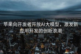 苹果向开发者开放AI大模型，激发新应用开发的创新浪潮