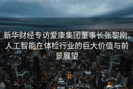 新华财经专访爱康集团董事长张黎刚，人工智能在体检行业的巨大价值与前景展望