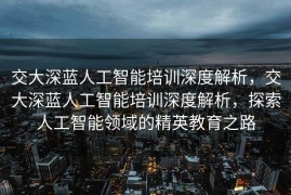 交大深蓝人工智能培训深度解析，交大深蓝人工智能培训深度解析，探索人工智能领域的精英教育之路