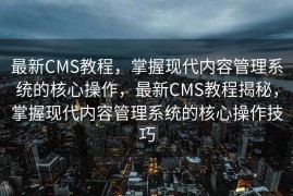 最新CMS教程，掌握现代内容管理系统的核心操作，最新CMS教程揭秘，掌握现代内容管理系统的核心操作技巧