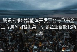 腾讯云推出智能体开发平台与飞书企业专属AI问答工具—引领企业智能化新浪潮
