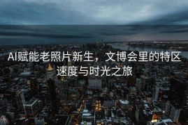 AI赋能老照片新生，文博会里的特区速度与时光之旅