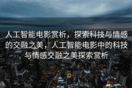 人工智能电影赏析，探索科技与情感的交融之美，人工智能电影中的科技与情感交融之美探索赏析