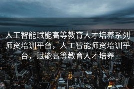 人工智能赋能高等教育人才培养系列师资培训平台，人工智能师资培训平台，赋能高等教育人才培养