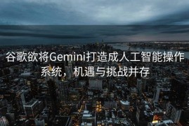 谷歌欲将Gemini打造成人工智能操作系统，机遇与挑战并存