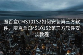 魔百盒CMS101S2如何安装第三方软件，魔百盒CMS101S2第三方软件安装教程